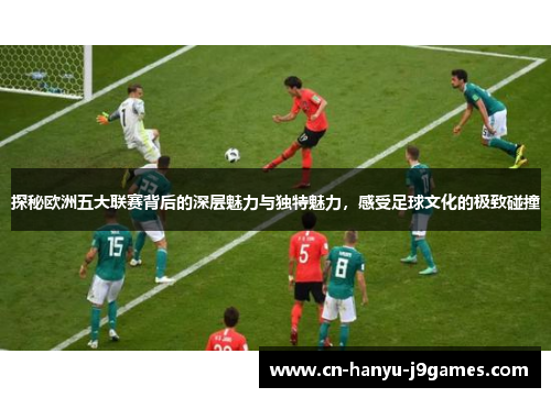 探秘欧洲五大联赛背后的深层魅力与独特魅力，感受足球文化的极致碰撞