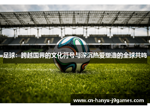 足球：跨越国界的文化符号与深沉热爱塑造的全球共鸣