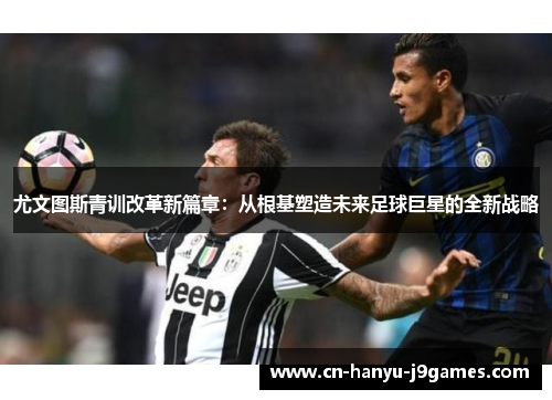 尤文图斯青训改革新篇章：从根基塑造未来足球巨星的全新战略