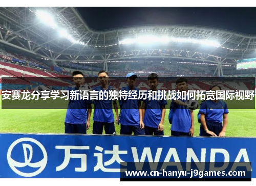 安赛龙分享学习新语言的独特经历和挑战如何拓宽国际视野 安赛龙分享学习新语言的独特经历和挑战如何拓宽国际视野