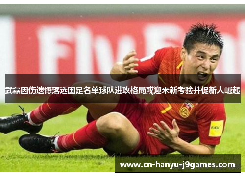 武磊因伤遗憾落选国足名单球队进攻格局或迎来新考验并促新人崛起