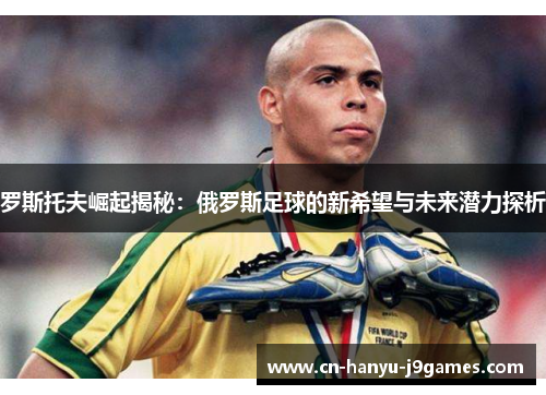 罗斯托夫崛起揭秘：俄罗斯足球的新希望与未来潜力探析