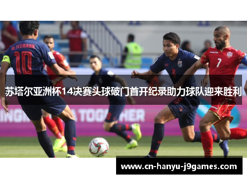 苏塔尔亚洲杯14决赛头球破门首开纪录助力球队迎来胜利 苏塔尔亚洲杯14决赛头球破门首开纪录助力球队迎来胜利